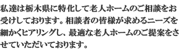 私達は栃木県に特化して老人ホームの相談をお受けしております。相談者の皆様が求めているニーズを細かくヒアリングし、最適な老人ホームの提案をさせていただいております。